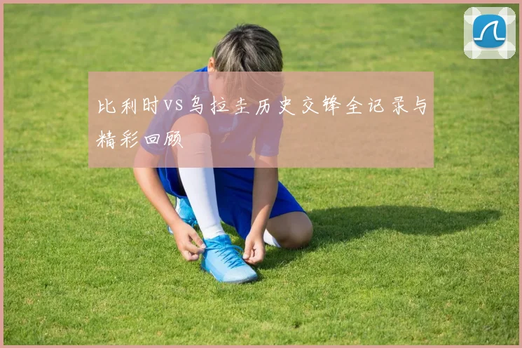 比利时vs乌拉圭历史交锋全记录与精彩回顾