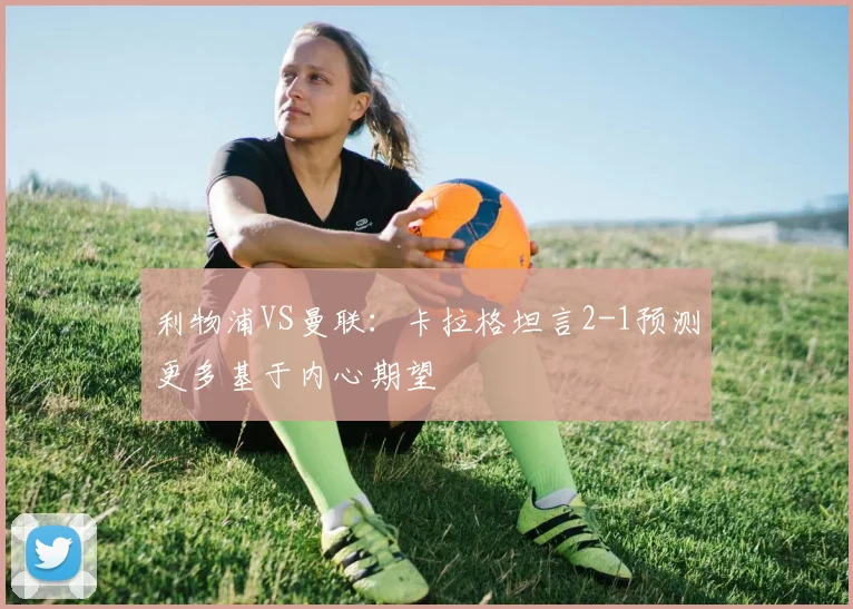 利物浦VS曼联：卡拉格坦言2-1预测更多基于内心期望