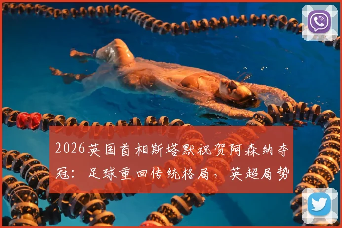 2026英国首相斯塔默祝贺阿森纳夺冠：足球重回传统格局，英超局势迎来新看点