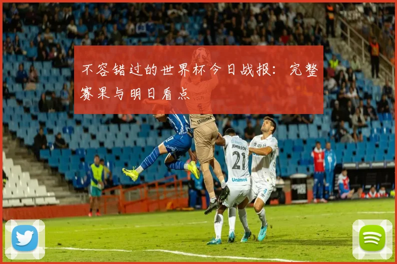 不容错过的世界杯今日战报：完整赛果与明日看点