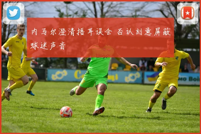 内马尔澄清捂耳误会 否认刻意屏蔽球迷声音