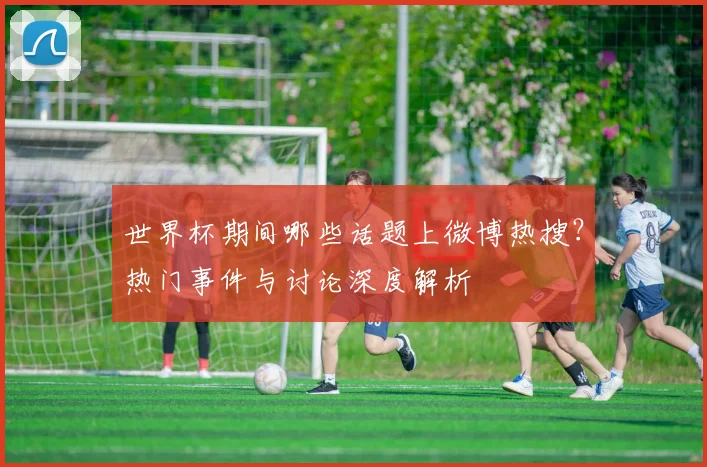 世界杯期间哪些话题上微博热搜?热门事件与讨论深度解析