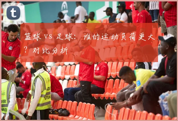 篮球 vs 足球:谁的运动负荷更大?对比分析
