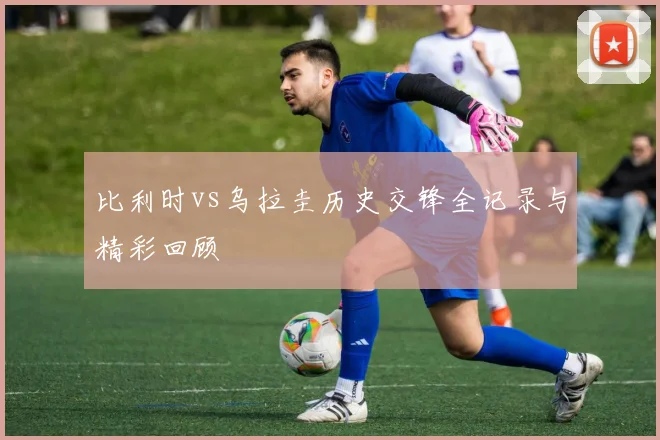 比利时vs乌拉圭历史交锋全记录与精彩回顾