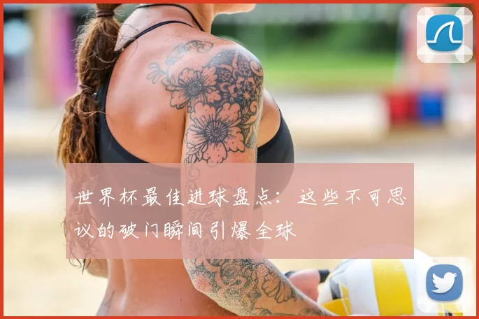 世界杯最佳进球盘点:这些不可思议的破门瞬间引爆全球