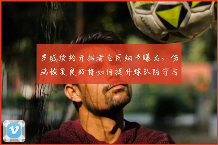 罗威续约开拓者合同细节曝光，伤病恢复良好将如何提升球队防守与内线实力？未来赛季前景分析