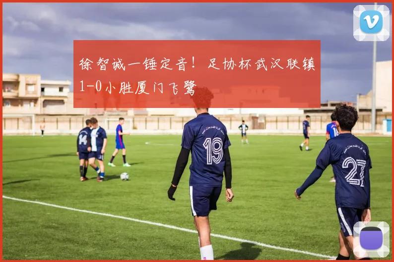 徐智诚一锤定音!足协杯武汉联镇1-0小胜厦门飞鹭